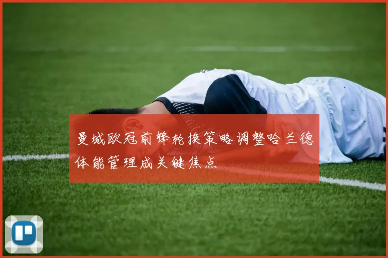 曼城欧冠前锋轮换策略调整哈兰德体能管理成关键焦点
